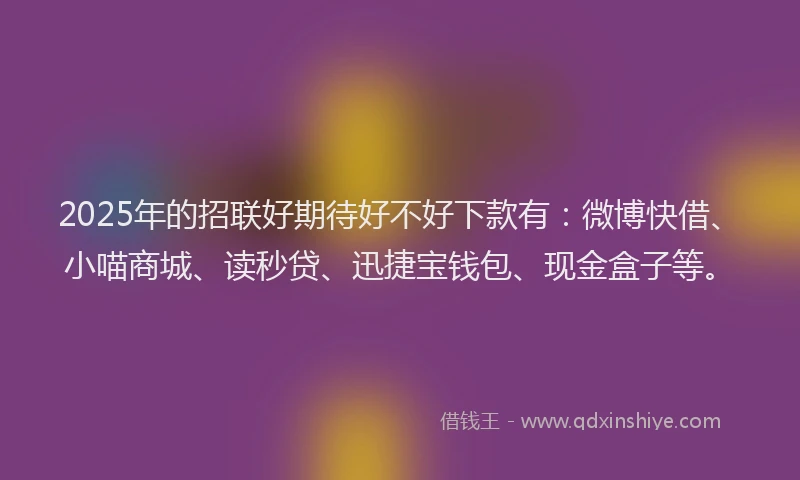 2025年的招联好期待好不好下款有：微博快借、小喵商城、读秒贷、迅捷宝钱包、现金盒子等。