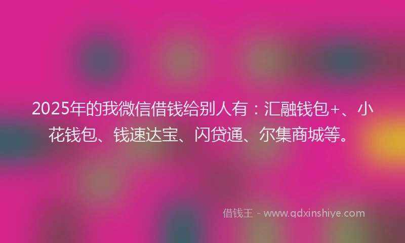 2025年的我微信借钱给别人有：汇融钱包+、小花钱包、钱速达宝、闪贷通、尔集商城等。
