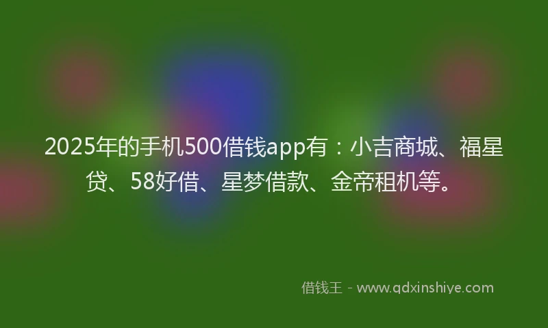 2025年的手机500借钱app有：小吉商城、福星贷、58好借、星梦借款、金帝租机等。