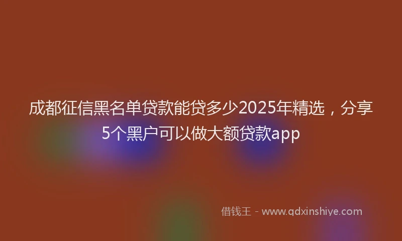 成都征信黑名单贷款能贷多少2025年精选，分享5个黑户可以做大额贷款app