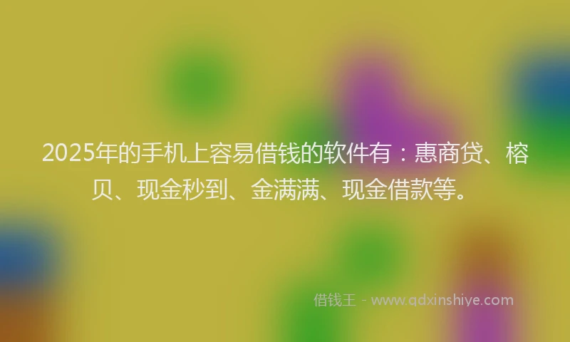2025年的手机上容易借钱的软件有：惠商贷、榕贝、现金秒到、金满满、现金借款等。