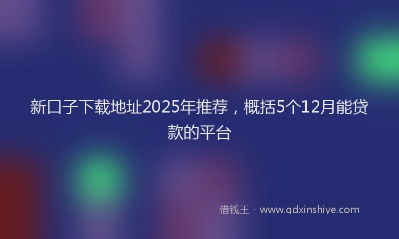 新口子下载地址2025年推荐，概括5个12月能贷款的平台