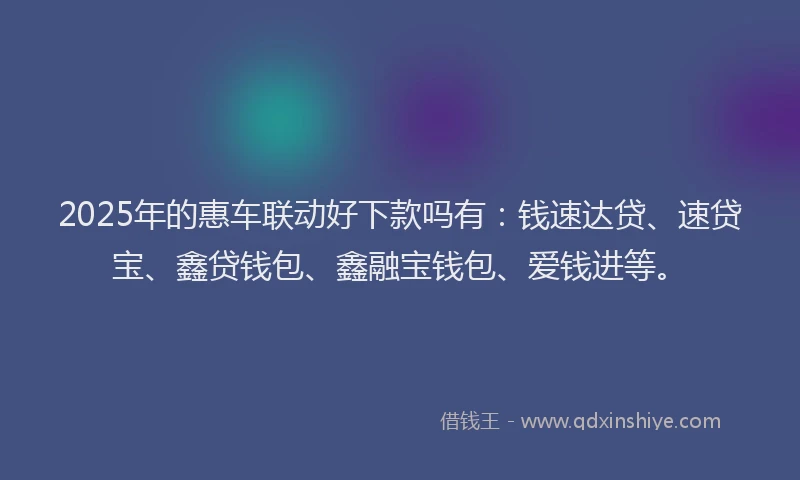 2025年的惠车联动好下款吗有：钱速达贷、速贷宝、鑫贷钱包、鑫融宝钱包、爱钱进等。