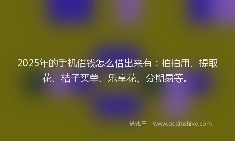 2025年的手机借钱怎么借出来有：拍拍用、提取花、桔子买单、乐享花、分期易等。