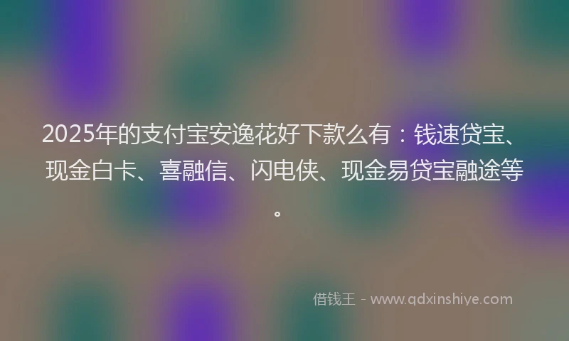 2025年的支付宝安逸花好下款么有：钱速贷宝、现金白卡、喜融信、闪电侠、现金易贷宝融途等。