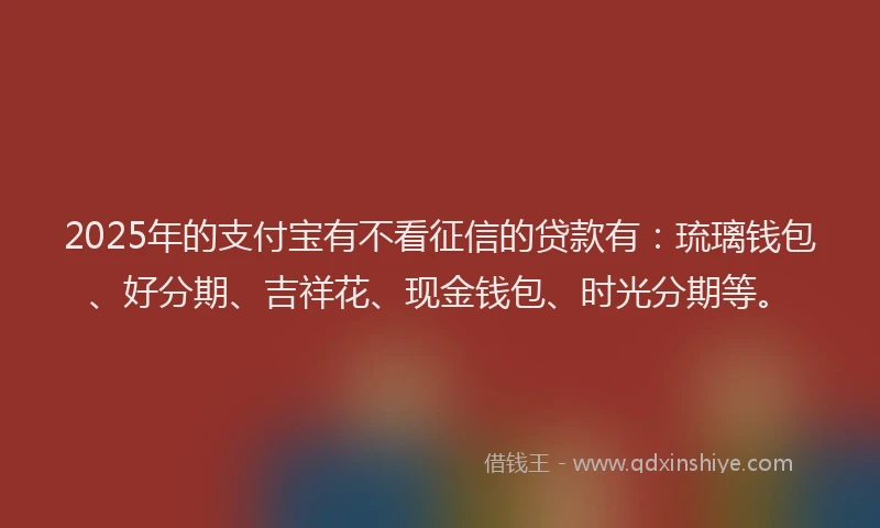 2025年的支付宝有不看征信的贷款有：琉璃钱包、好分期、吉祥花、现金钱包、时光分期等。