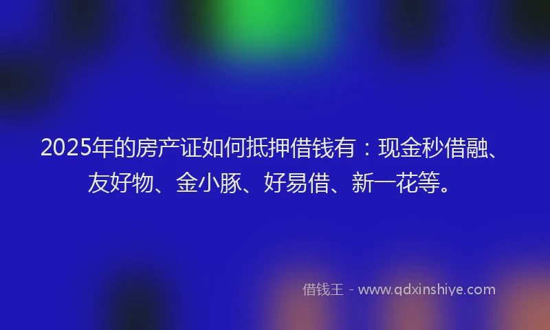 2025年的房产证如何抵押借钱有：现金秒借融、友好物、金小豚、好易借、新一花等。