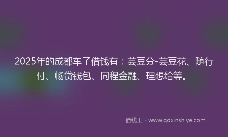 2025年的成都车子借钱有：芸豆分-芸豆花、随行付、畅贷钱包、同程金融、理想给等。