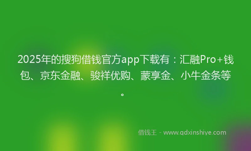 2025年的搜狗借钱官方app下载有：汇融Pro+钱包、京东金融、骏祥优购、蒙享金、小牛金条等。