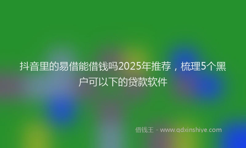 抖音里的易借能借钱吗2025年推荐，梳理5个黑户可以下的贷款软件