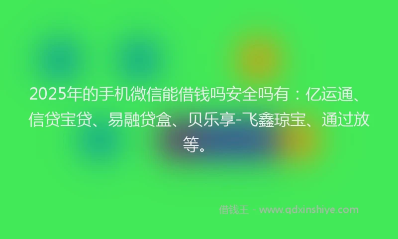 2025年的手机微信能借钱吗安全吗有：亿运通、信贷宝贷、易融贷盒、贝乐享-飞鑫琼宝、通过放等。