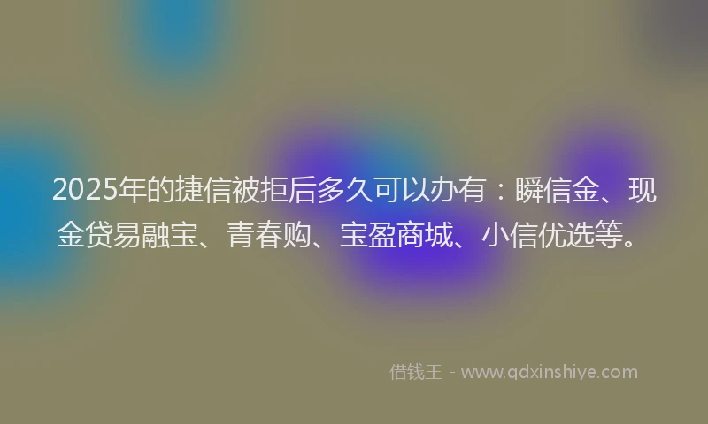 2025年的捷信被拒后多久可以办有：瞬信金、现金贷易融宝、青春购、宝盈商城、小信优选等。