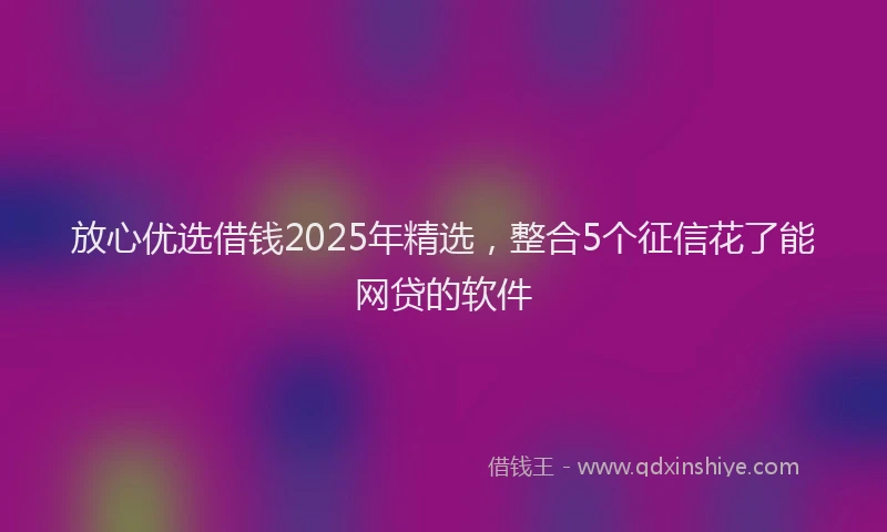 放心优选借钱2025年精选，整合5个征信花了能网贷的软件