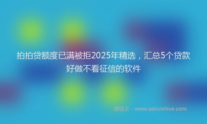 拍拍贷额度已满被拒2025年精选，汇总5个贷款好做不看征信的软件