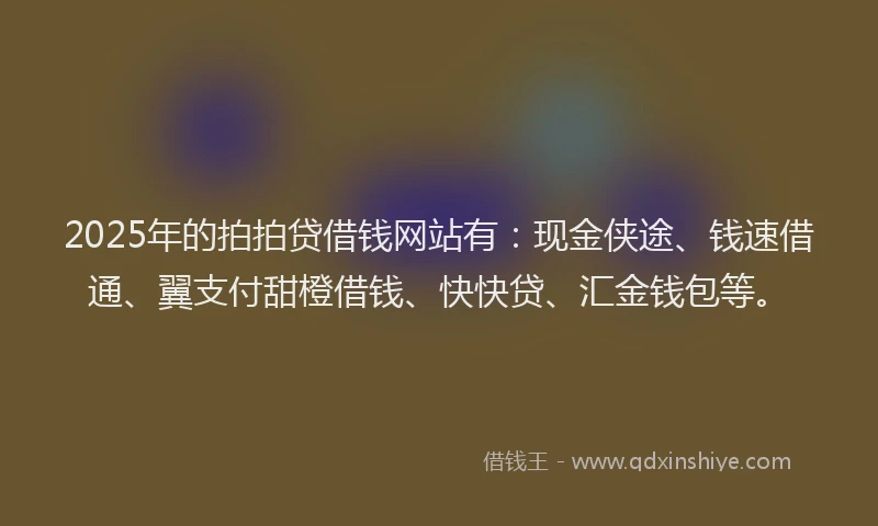 2025年的拍拍贷借钱网站有：现金侠途、钱速借通、翼支付甜橙借钱、快快贷、汇金钱包等。