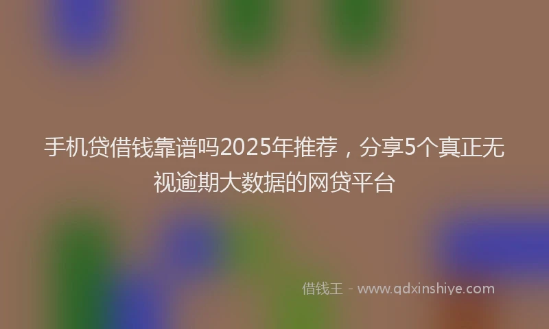 手机贷借钱靠谱吗2025年推荐，分享5个真正无视逾期大数据的网贷平台