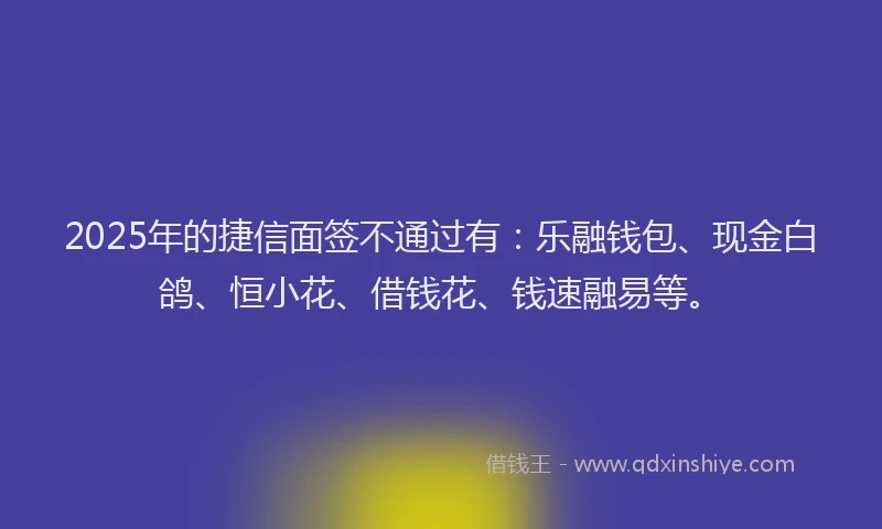 2025年的捷信面签不通过有：乐融钱包、现金白鸽、恒小花、借钱花、钱速融易等。