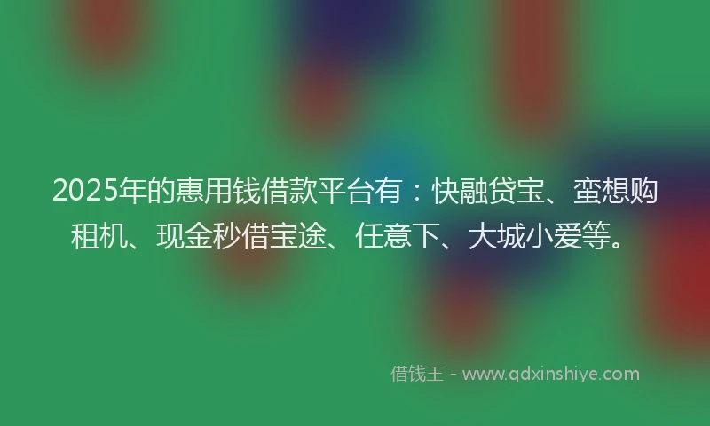 2025年的惠用钱借款平台有：快融贷宝、蛮想购租机、现金秒借宝途、任意下、大城小爱等。
