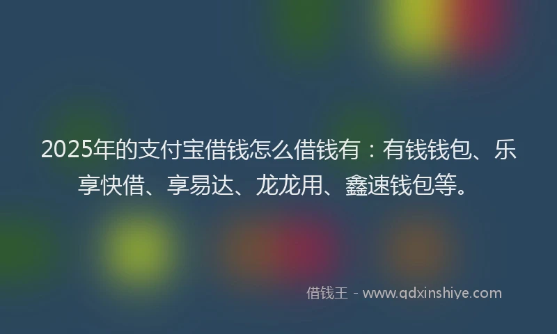 2025年的支付宝借钱怎么借钱有：有钱钱包、乐享快借、享易达、龙龙用、鑫速钱包等。