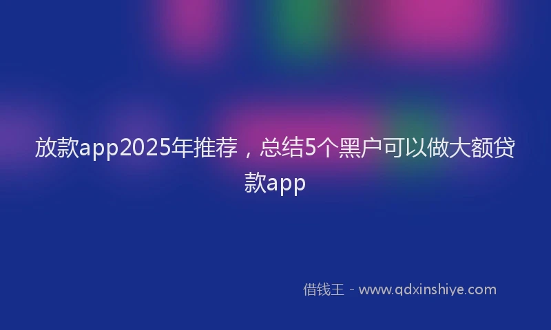 放款app2025年推荐，总结5个黑户可以做大额贷款app