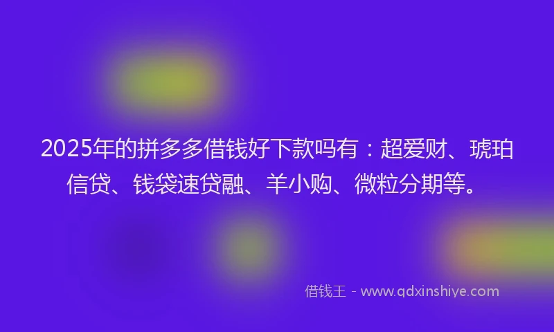 2025年的拼多多借钱好下款吗有：超爱财、琥珀信贷、钱袋速贷融、羊小购、微粒分期等。