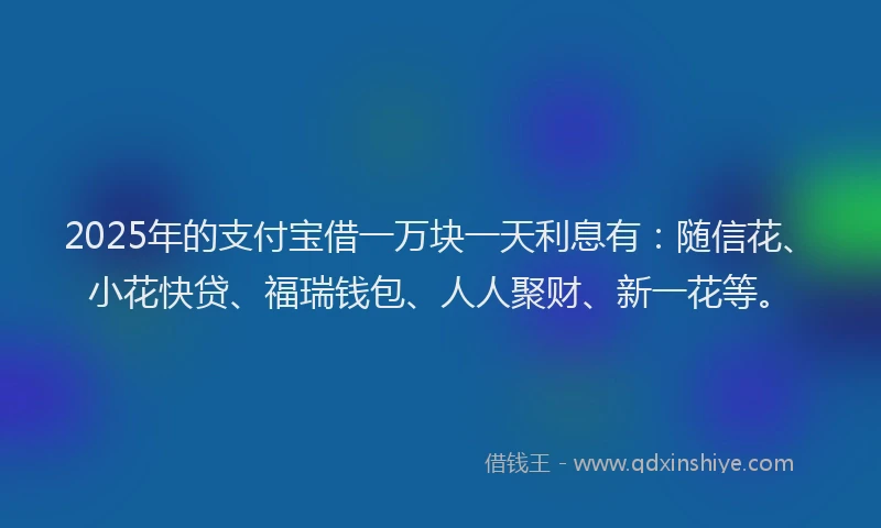 2025年的支付宝借一万块一天利息有：随信花、小花快贷、福瑞钱包、人人聚财、新一花等。