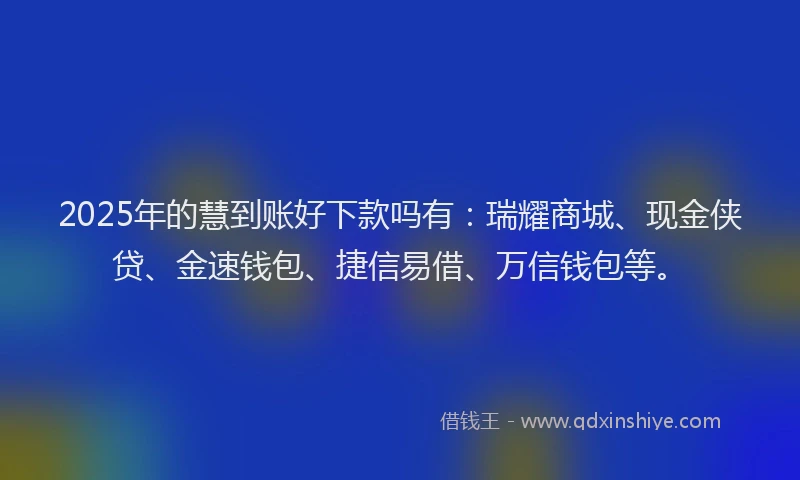 2025年的慧到账好下款吗有：瑞耀商城、现金侠贷、金速钱包、捷信易借、万信钱包等。