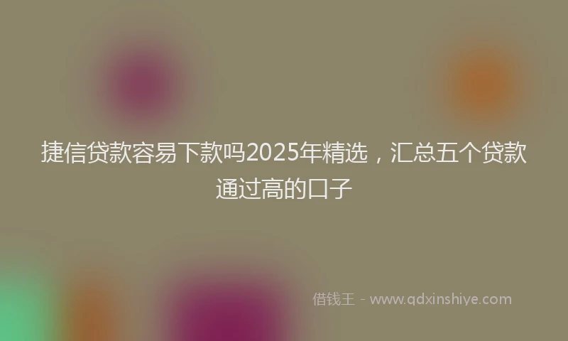 捷信贷款容易下款吗2025年精选，汇总五个贷款通过高的口子