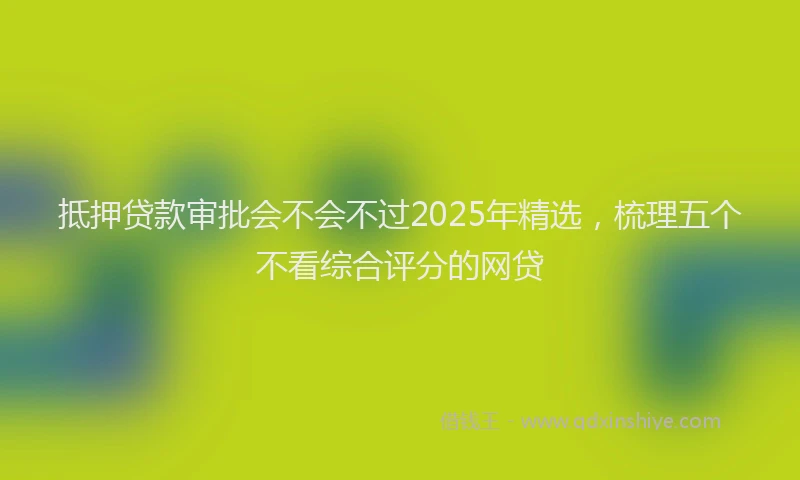 抵押贷款审批会不会不过2025年精选，梳理五个不看综合评分的网贷
