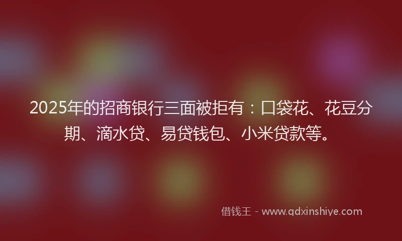 2025年的招商银行三面被拒有：口袋花、花豆分期、滴水贷、易贷钱包、小米贷款等。
