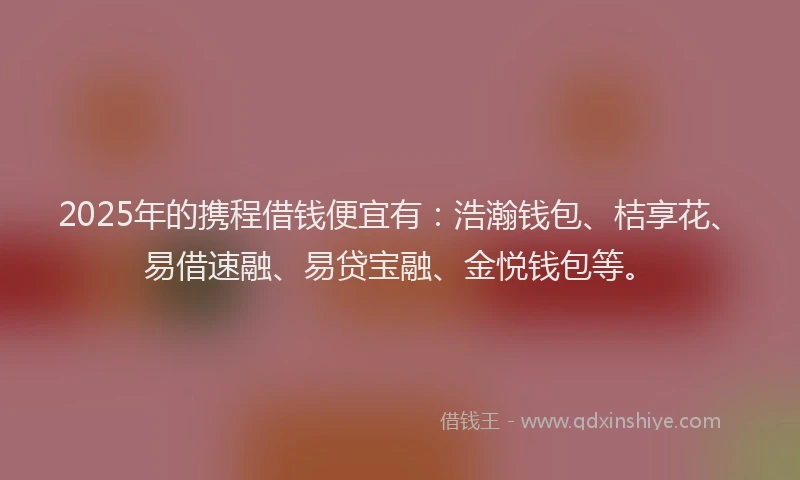 2025年的携程借钱便宜有：浩瀚钱包、桔享花、易借速融、易贷宝融、金悦钱包等。