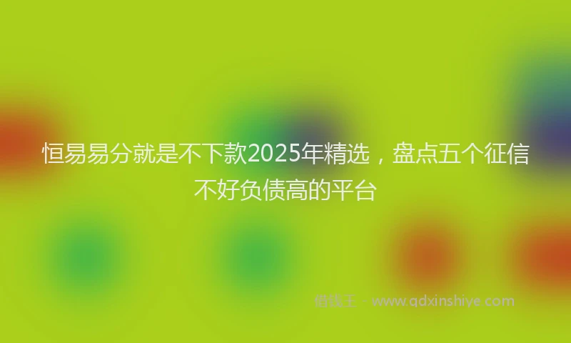 恒易易分就是不下款2025年精选，盘点五个征信不好负债高的平台