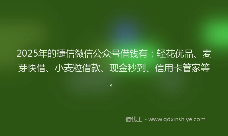 2025年的捷信微信公众号借钱有：轻花优品、麦芽快借、小麦粒借款、现金秒到、信用卡管家等。
