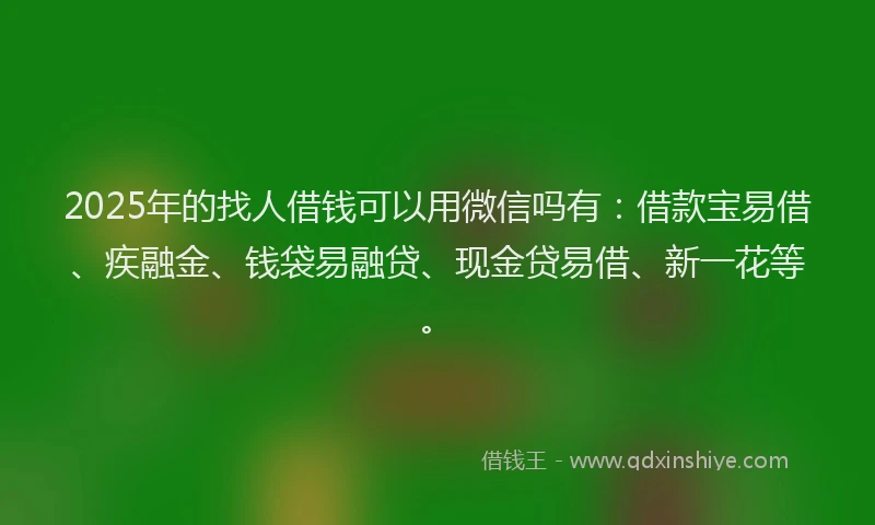 2025年的找人借钱可以用微信吗有：借款宝易借、疾融金、钱袋易融贷、现金贷易借、新一花等。