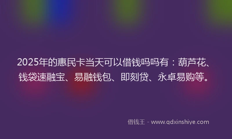 2025年的惠民卡当天可以借钱吗吗有：葫芦花、钱袋速融宝、易融钱包、即刻贷、永卓易购等。