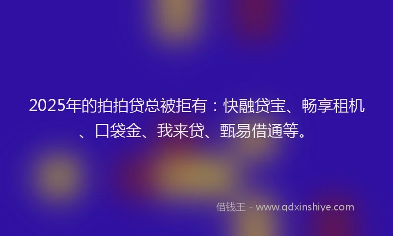 2025年的拍拍贷总被拒有：快融贷宝、畅享租机、口袋金、我来贷、甄易借通等。