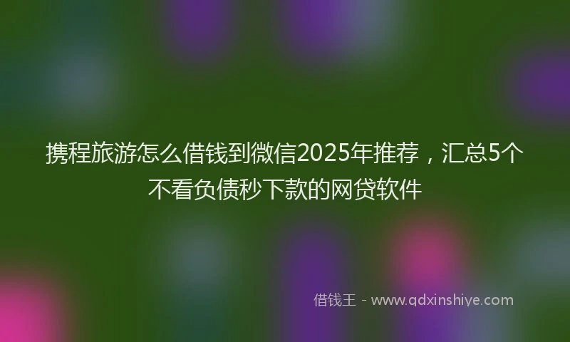 携程旅游怎么借钱到微信2025年推荐，汇总5个不看负债秒下款的网贷软件