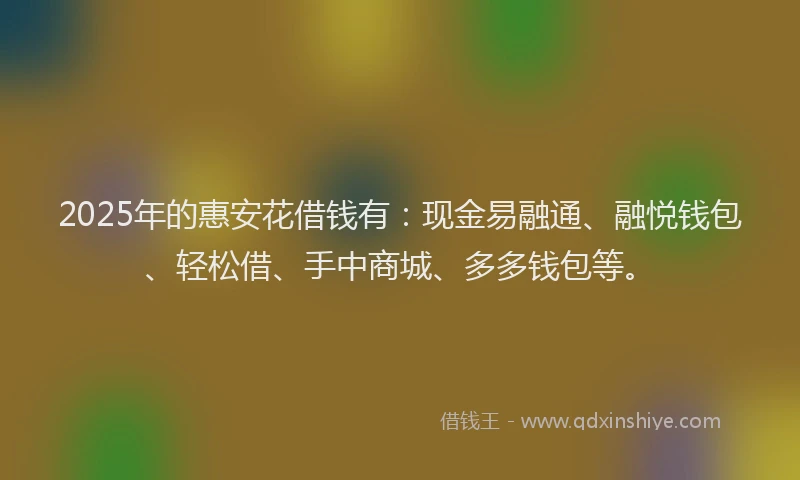 2025年的惠安花借钱有：现金易融通、融悦钱包、轻松借、手中商城、多多钱包等。