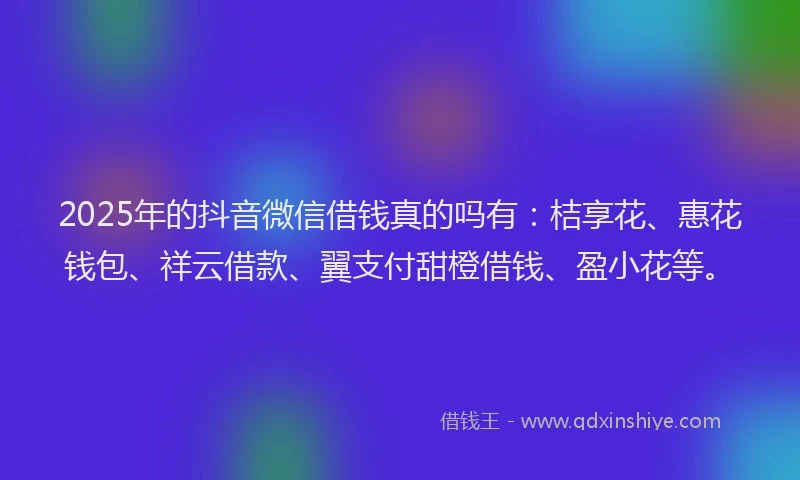 2025年的抖音微信借钱真的吗有：桔享花、惠花钱包、祥云借款、翼支付甜橙借钱、盈小花等。