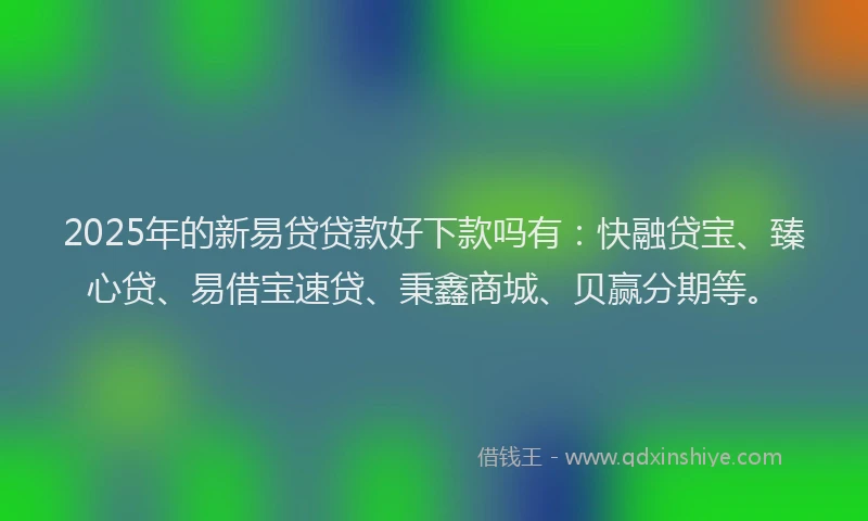 2025年的新易贷贷款好下款吗有：快融贷宝、臻心贷、易借宝速贷、秉鑫商城、贝赢分期等。