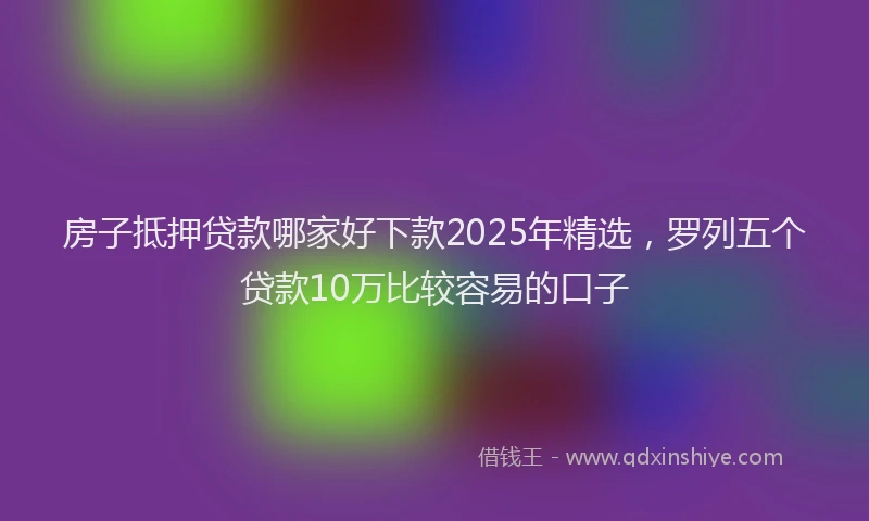 房子抵押贷款哪家好下款2025年精选，罗列五个贷款10万比较容易的口子