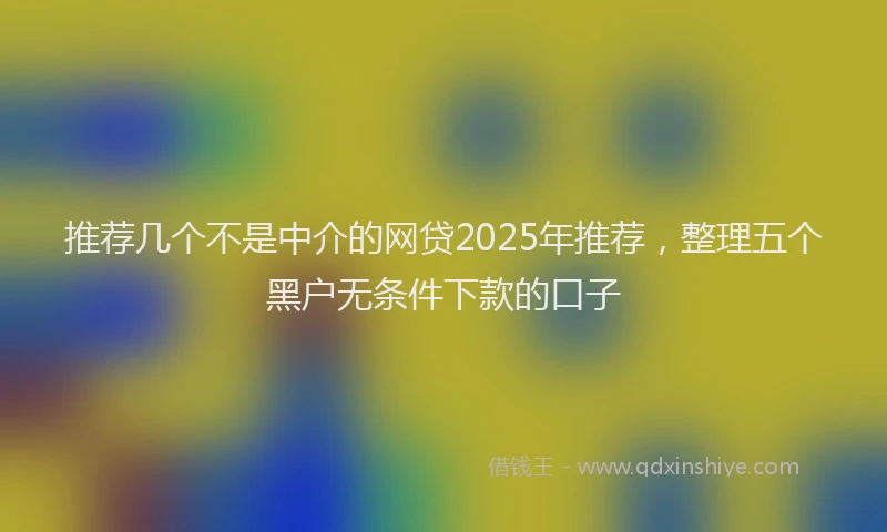 推荐几个不是中介的网贷2025年推荐，整理五个黑户无条件下款的口子
