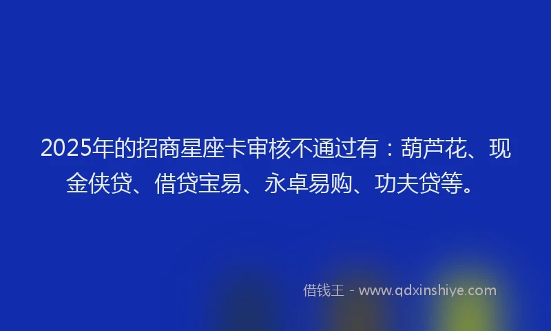 2025年的招商星座卡审核不通过有：葫芦花、现金侠贷、借贷宝易、永卓易购、功夫贷等。