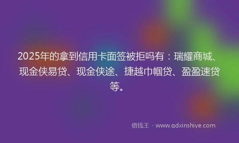 2025年的拿到信用卡面签被拒吗有：瑞耀商城、现金侠易贷、现金侠途、捷越巾帼贷、盈盈速贷等。
