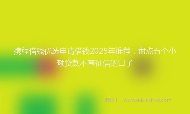 携程借钱优选申请借钱2025年推荐，盘点五个小额贷款不查征信的口子