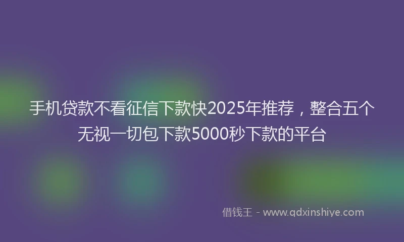 手机贷款不看征信下款快2025年推荐，整合五个无视一切包下款5000秒下款的平台