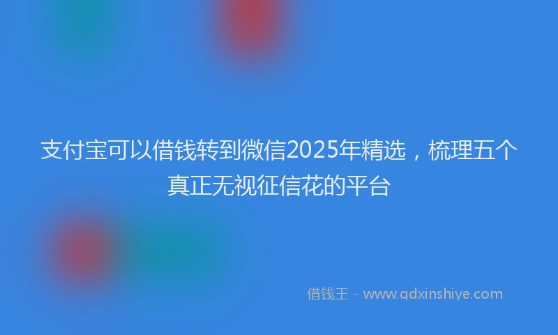 支付宝可以借钱转到微信2025年精选，梳理五个真正无视征信花的平台