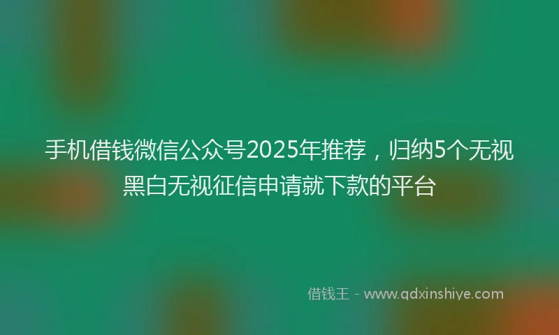 手机借钱微信公众号2025年推荐，归纳5个无视黑白无视征信申请就下款的平台