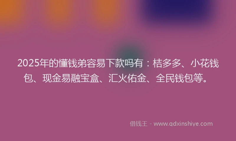 2025年的懂钱弟容易下款吗有：桔多多、小花钱包、现金易融宝盒、汇火佑金、全民钱包等。