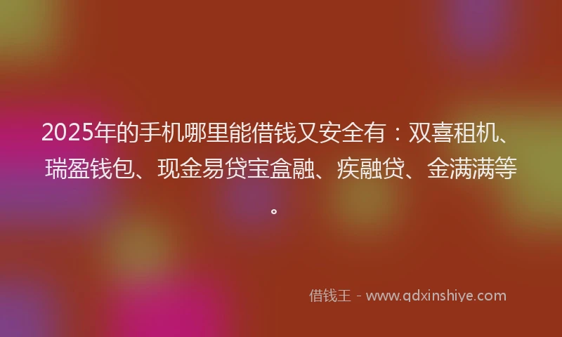 2025年的手机哪里能借钱又安全有：双喜租机、瑞盈钱包、现金易贷宝盒融、疾融贷、金满满等。